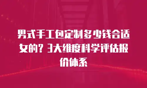 男式手工包定制多少钱合适女的？3大维度科学评估报价体系