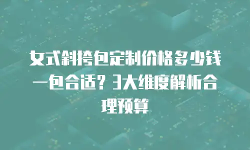 女式斜挎包定制价格多少钱一包合适？3大维度解析合理预算