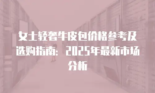 女士轻奢牛皮包价格参考及选购指南：2025年最新市场分析