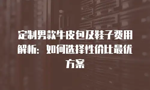 定制男款牛皮包及鞋子费用解析：如何选择性价比最优方案