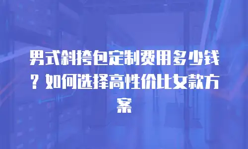 男式斜挎包定制费用多少钱？如何选择高性价比女款方案