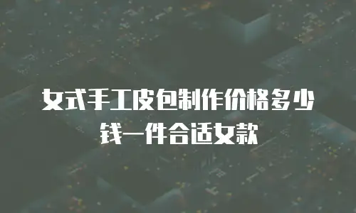 女式手工皮包制作价格多少钱一件合适女款