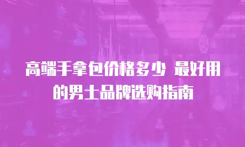 高端手拿包价格多少 最好用的男士品牌选购指南