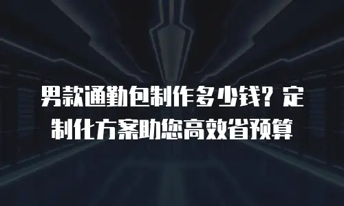 男款通勤包制作多少钱？定制化方案助您高效省预算