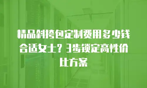 精品斜挎包定制费用多少钱合适女士？3步锁定高性价比方案