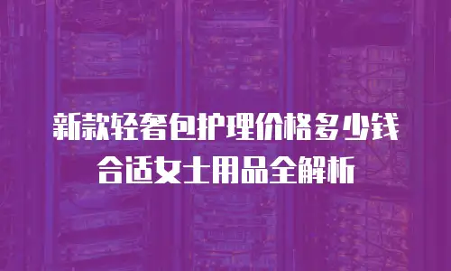 新款轻奢包护理价格多少钱合适女士用品全解析