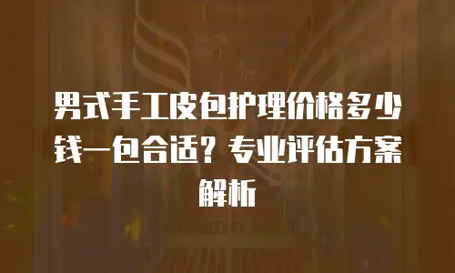 男式手工皮包护理价格多少钱一包合适？专业评估方案解析