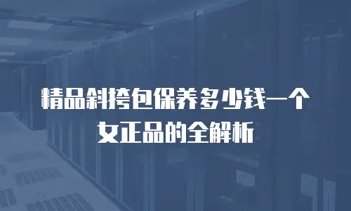 精品斜挎包保养多少钱一个女正品的全解析
