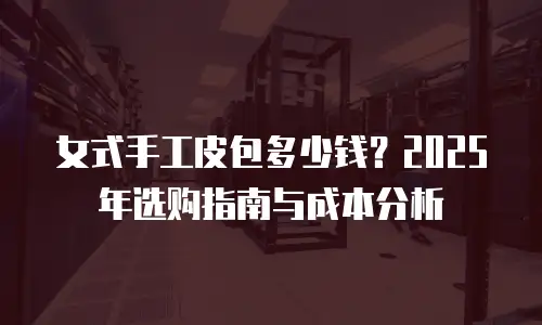 女式手工皮包多少钱？2025年选购指南与成本分析
