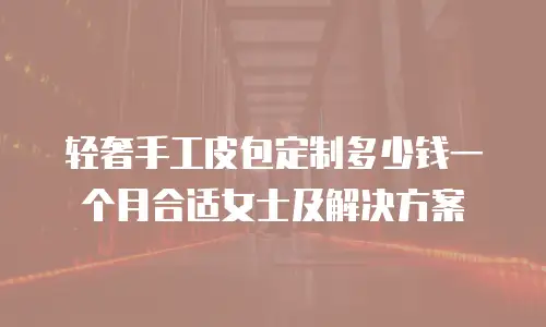 轻奢手工皮包定制多少钱一个月合适女士及解决方案