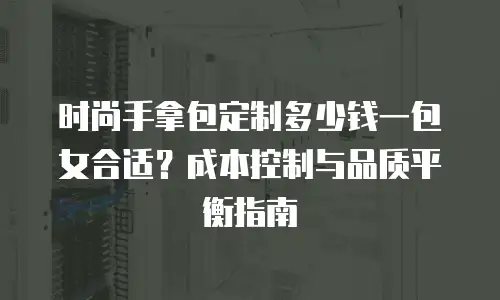 时尚手拿包定制多少钱一包女合适？成本控制与品质平衡指南