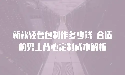 新款轻奢包制作多少钱 合适的男士背心定制成本解析