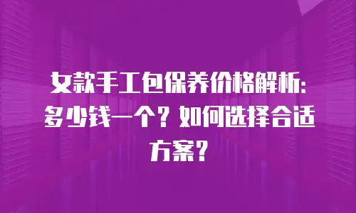 女款手工包保养价格解析：多少钱一个？如何选择合适方案？
