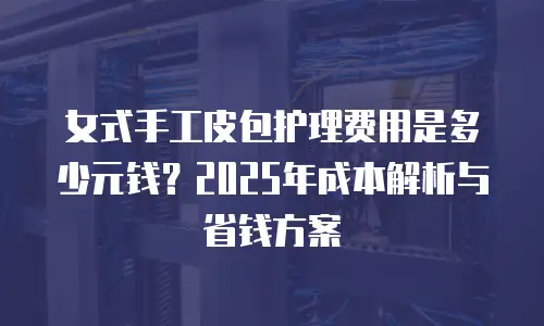 女式手工皮包护理费用是多少元钱？2025年成本解析与省钱方案