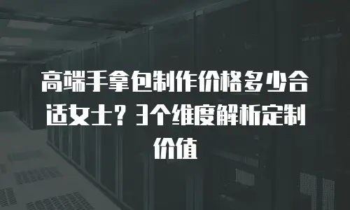 高端手拿包制作价格多少合适女士？3个维度解析定制价值