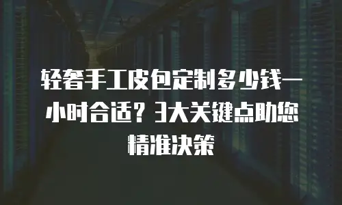 轻奢手工皮包定制多少钱一小时合适？3大关键点助您精准决策