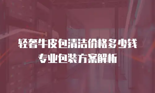 轻奢牛皮包清洁价格多少钱 专业包装方案解析