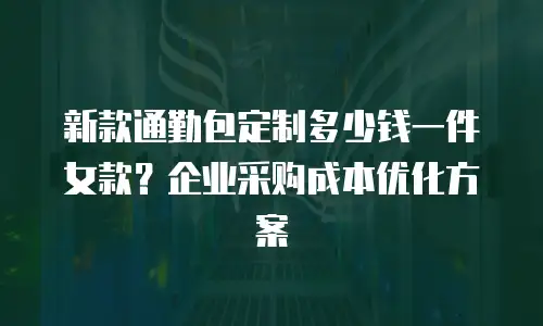 新款通勤包定制多少钱一件女款？企业采购成本优化方案
