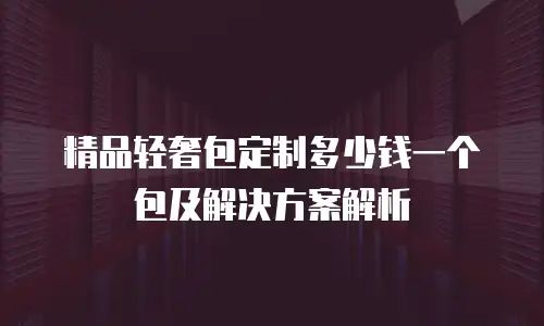 精品轻奢包定制多少钱一个包及解决方案解析