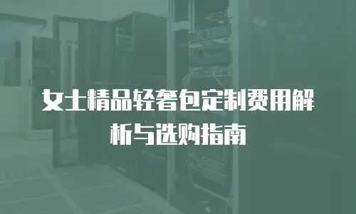 女士精品轻奢包定制费用解析与选购指南