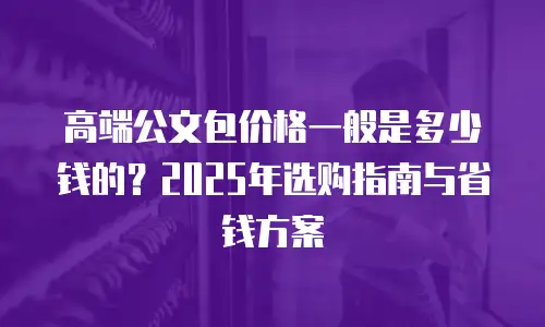 高端公文包价格一般是多少钱的？2025年选购指南与省钱方案