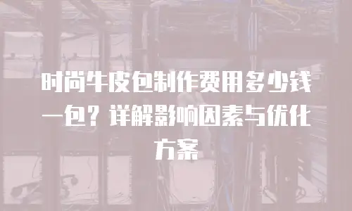 时尚牛皮包制作费用多少钱一包？详解影响因素与优化方案