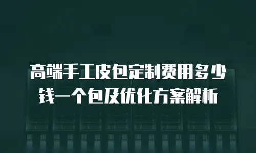 高端手工皮包定制费用多少钱一个包及优化方案解析