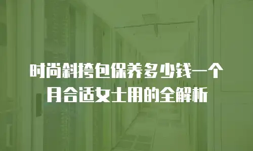 时尚斜挎包保养多少钱一个月合适女士用的全解析