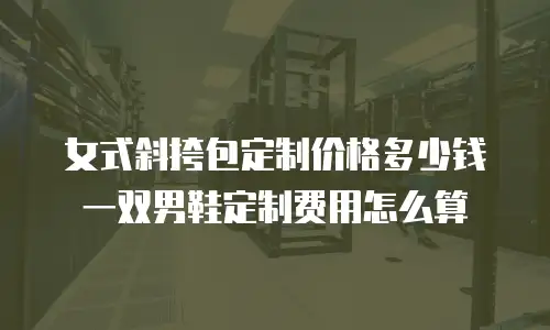 女式斜挎包定制价格多少钱 一双男鞋定制费用怎么算