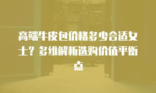 高端牛皮包价格多少合适女士？多维解析选购价值平衡点