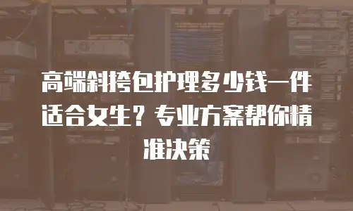 高端斜挎包护理多少钱一件适合女生？专业方案帮你精准决策