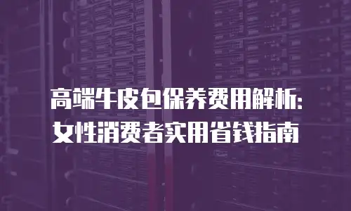 高端牛皮包保养费用解析：女性消费者实用省钱指南