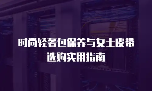 时尚轻奢包保养与女士皮带选购实用指南