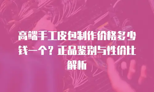 高端手工皮包制作价格多少钱一个？正品鉴别与性价比解析