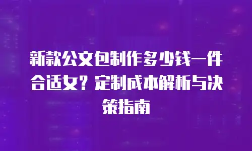 新款公文包制作多少钱一件合适女？定制成本解析与决策指南