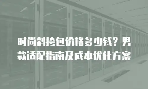 时尚斜挎包价格多少钱？男款适配指南及成本优化方案