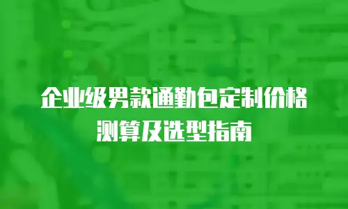 企业级男款通勤包定制价格测算及选型指南