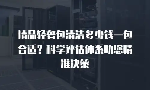 精品轻奢包清洁多少钱一包合适？科学评估体系助您精准决策
