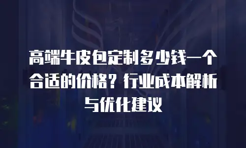 高端牛皮包定制多少钱一个合适的价格？行业成本解析与优化建议