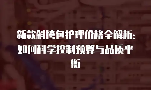 新款斜挎包护理价格全解析：如何科学控制预算与品质平衡