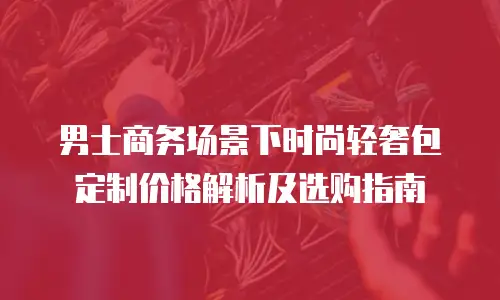 男士商务场景下时尚轻奢包定制价格解析及选购指南
