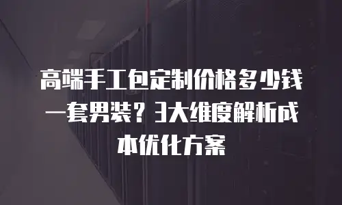 高端手工包定制价格多少钱一套男装？3大维度解析成本优化方案