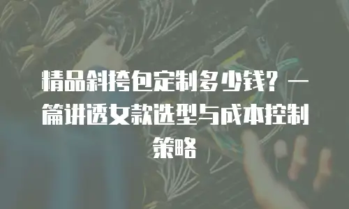 精品斜挎包定制多少钱？一篇讲透女款选型与成本控制策略