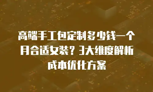 高端手工包定制多少钱一个月合适女装？3大维度解析成本优化方案
