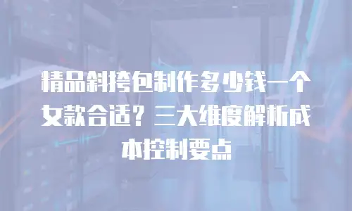 精品斜挎包制作多少钱一个女款合适？三大维度解析成本控制要点