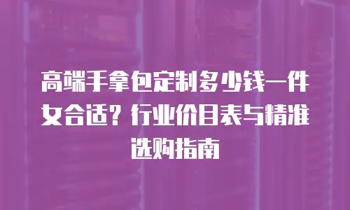高端手拿包定制多少钱一件女合适？行业价目表与精准选购指南