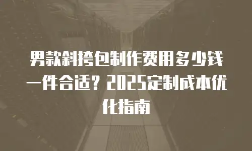 男款斜挎包制作费用多少钱一件合适？2025定制成本优化指南