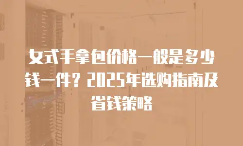 女式手拿包价格一般是多少钱一件？2025年选购指南及省钱策略