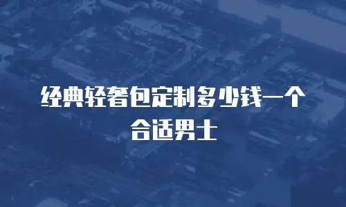 经典轻奢包定制多少钱一个合适男士