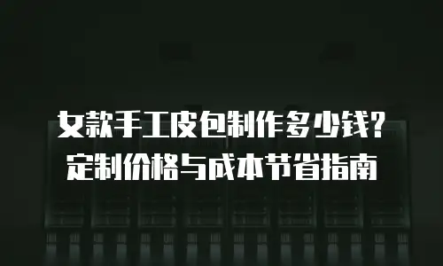 女款手工皮包制作多少钱？定制价格与成本节省指南